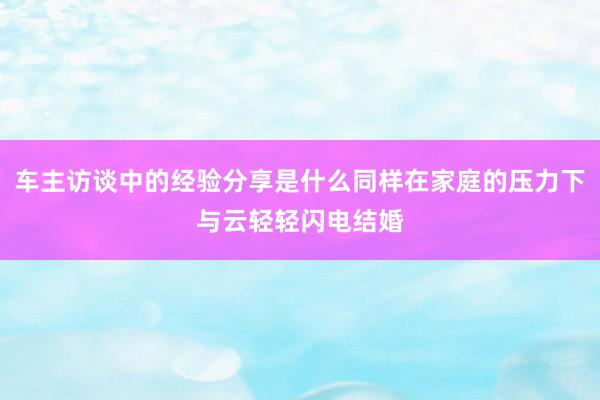 车主访谈中的经验分享是什么同样在家庭的压力下与云轻轻闪电结婚