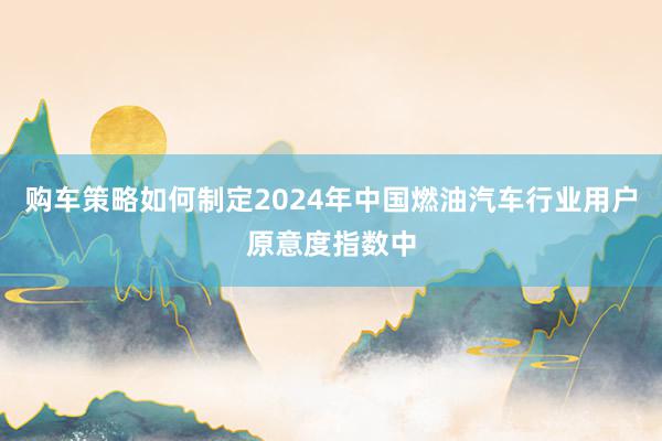 购车策略如何制定2024年中国燃油汽车行业用户原意度指数中