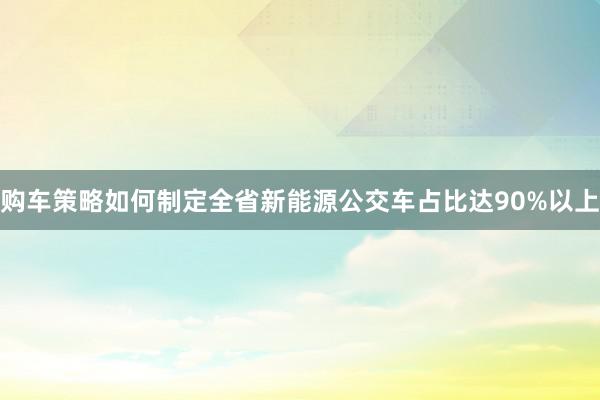 购车策略如何制定全省新能源公交车占比达90%以上