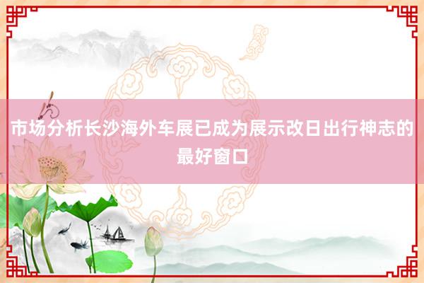 市场分析长沙海外车展已成为展示改日出行神志的最好窗口