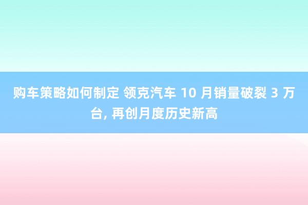 购车策略如何制定 领克汽车 10 月销量破裂 3 万台, 再创月度历史新高