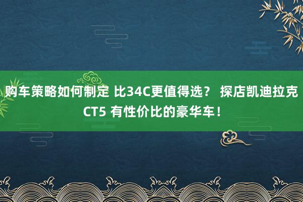 购车策略如何制定 比34C更值得选？ 探店凯迪拉克CT5 有性价比的豪华车！