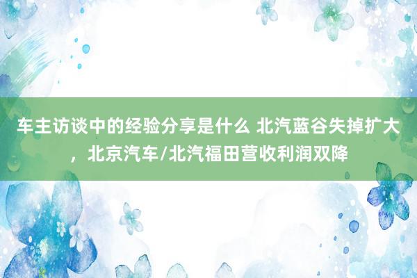 车主访谈中的经验分享是什么 北汽蓝谷失掉扩大，北京汽车/北汽福田营收利润双降