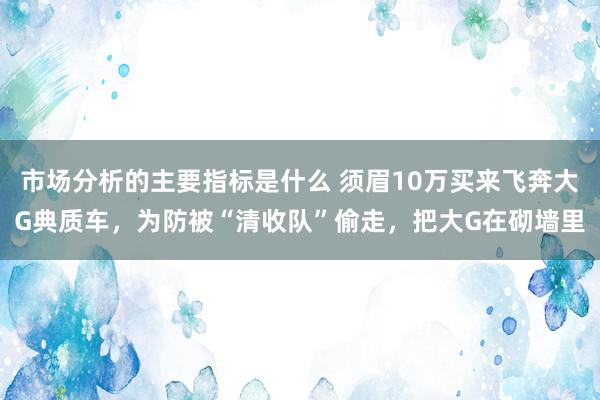 市场分析的主要指标是什么 须眉10万买来飞奔大G典质车，为防被“清收队”偷走，把大G在砌墙里