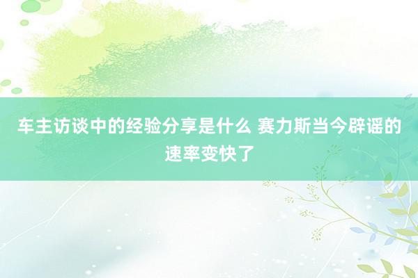 车主访谈中的经验分享是什么 赛力斯当今辟谣的速率变快了