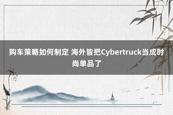 购车策略如何制定 海外皆把Cybertruck当成时尚单品了