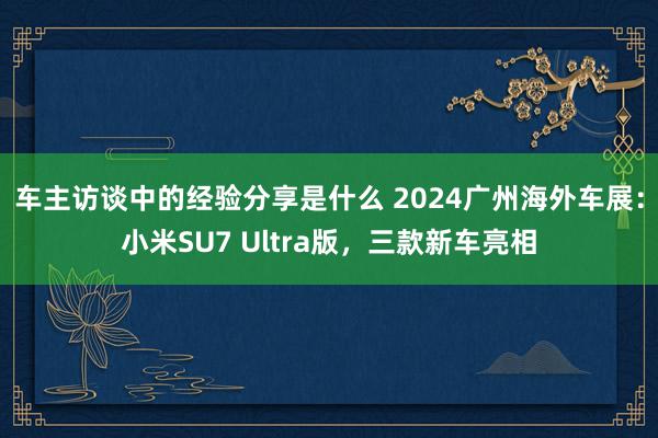 车主访谈中的经验分享是什么 2024广州海外车展：小米SU7 Ultra版，三款新车亮相