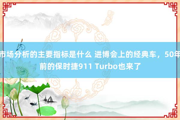 市场分析的主要指标是什么 进博会上的经典车，50年前的保时捷911 Turbo也来了