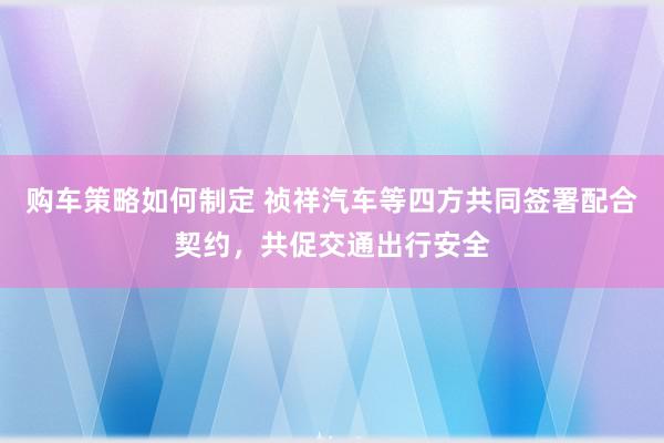 购车策略如何制定 祯祥汽车等四方共同签署配合契约，共促交通出行安全