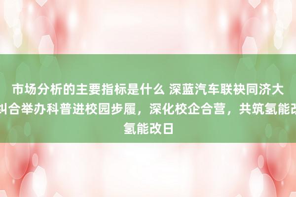 市场分析的主要指标是什么 深蓝汽车联袂同济大学纠合举办科普进校园步履，深化校企合营，共筑氢能改日