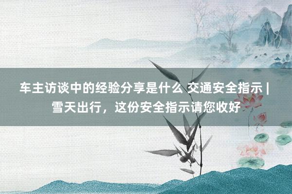 车主访谈中的经验分享是什么 交通安全指示 | 雪天出行，这份安全指示请您收好