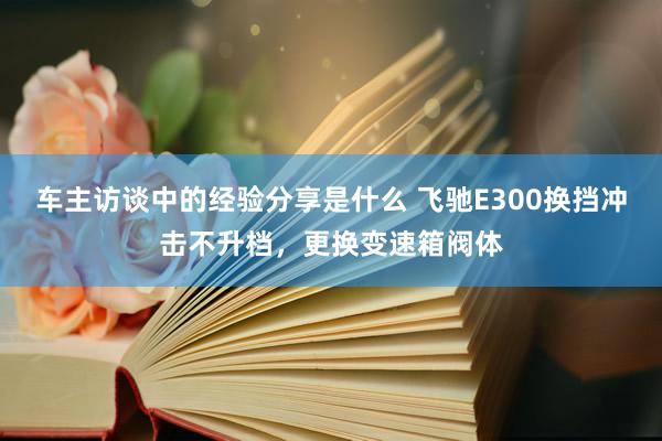 车主访谈中的经验分享是什么 飞驰E300换挡冲击不升档，更换变速箱阀体