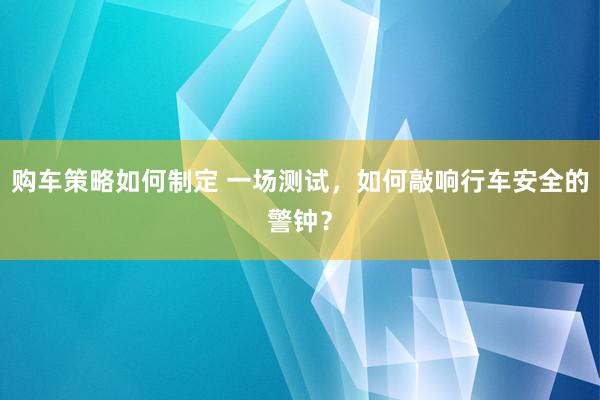 购车策略如何制定 一场测试，如何敲响行车安全的警钟？