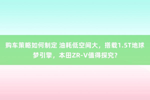 购车策略如何制定 油耗低空间大，搭载1.5T地球梦引擎，本田ZR-V值得探究？