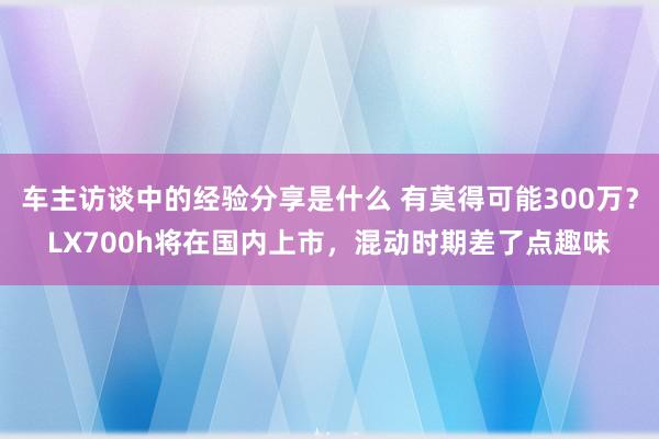 车主访谈中的经验分享是什么 有莫得可能300万？LX700h将在国内上市，混动时期差了点趣味