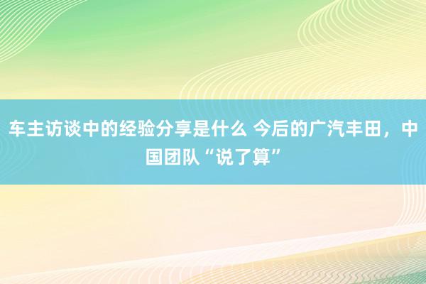 车主访谈中的经验分享是什么 今后的广汽丰田，中国团队“说了算”