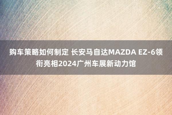 购车策略如何制定 长安马自达MAZDA EZ-6领衔亮相2024广州车展新动力馆