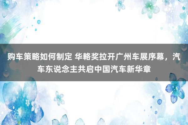 购车策略如何制定 华輅奖拉开广州车展序幕，汽车东说念主共启中国汽车新华章