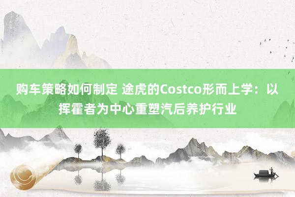 购车策略如何制定 途虎的Costco形而上学：以挥霍者为中心重塑汽后养护行业