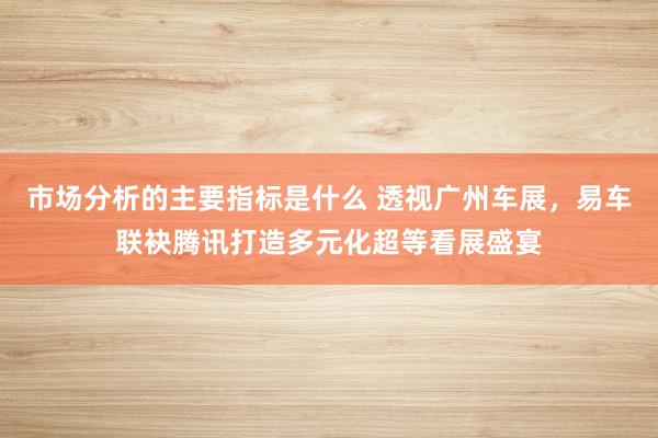 市场分析的主要指标是什么 透视广州车展，易车联袂腾讯打造多元化超等看展盛宴