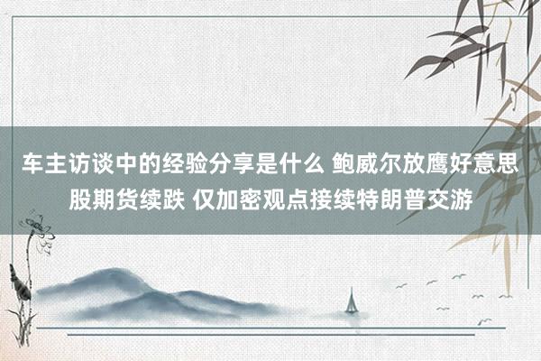 车主访谈中的经验分享是什么 鲍威尔放鹰好意思股期货续跌 仅加密观点接续特朗普交游