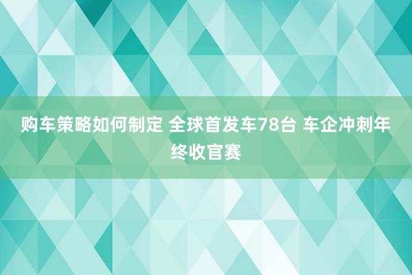 购车策略如何制定 全球首发车78台 车企冲刺年终收官赛