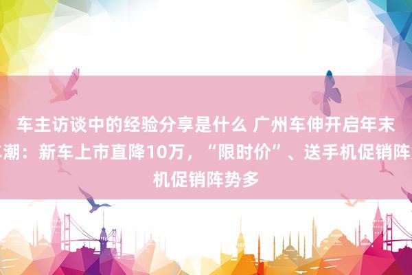 车主访谈中的经验分享是什么 广州车伸开启年末购车潮：新车上市直降10万，“限时价”、送手机促销阵势多