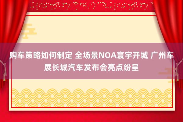 购车策略如何制定 全场景NOA寰宇开城 广州车展长城汽车发布会亮点纷呈