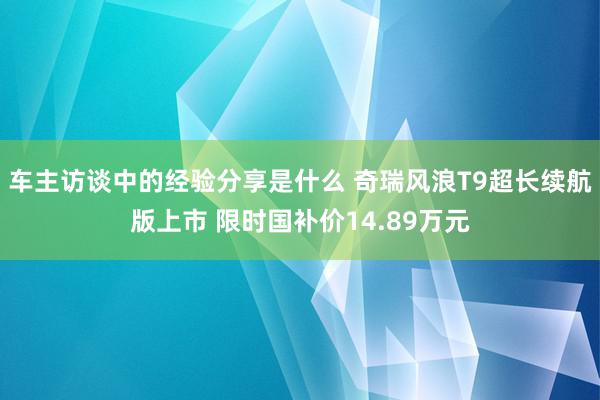 车主访谈中的经验分享是什么 奇瑞风浪T9超长续航版上市 限时国补价14.89万元