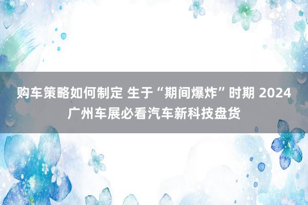 购车策略如何制定 生于“期间爆炸”时期 2024广州车展必看汽车新科技盘货