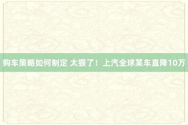 购车策略如何制定 太狠了！上汽全球某车直降10万