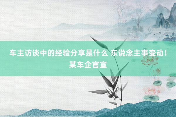 车主访谈中的经验分享是什么 东说念主事变动！某车企官宣