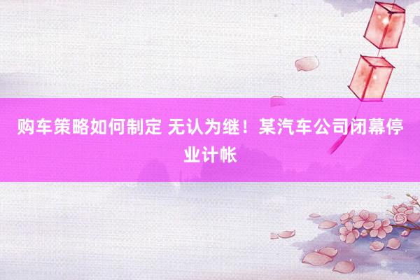 购车策略如何制定 无认为继！某汽车公司闭幕停业计帐