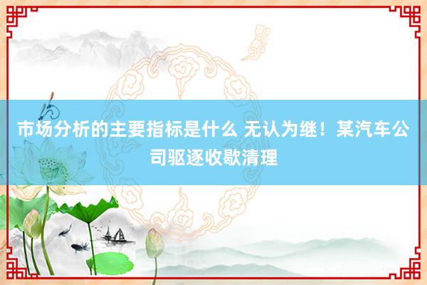 市场分析的主要指标是什么 无认为继！某汽车公司驱逐收歇清理