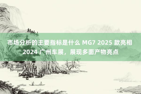 市场分析的主要指标是什么 MG7 2025 款亮相 2024 广州车展，展现多面产物亮点