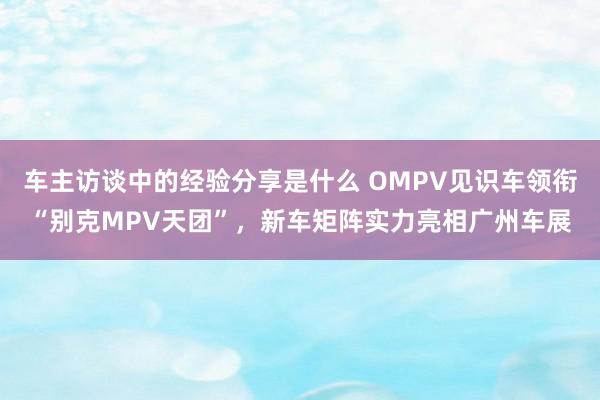 车主访谈中的经验分享是什么 OMPV见识车领衔“别克MPV天团”，新车矩阵实力亮相广州车展