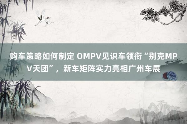 购车策略如何制定 OMPV见识车领衔“别克MPV天团”，新车矩阵实力亮相广州车展