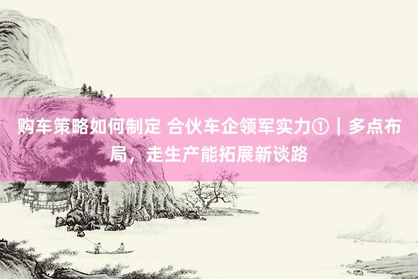 购车策略如何制定 合伙车企领军实力①｜多点布局，走生产能拓展新谈路