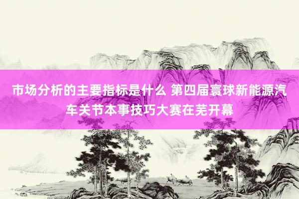 市场分析的主要指标是什么 第四届寰球新能源汽车关节本事技巧大赛在芜开幕