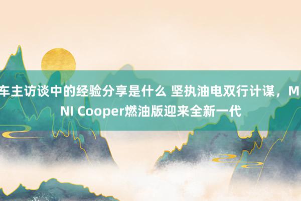 车主访谈中的经验分享是什么 坚执油电双行计谋，MINI Cooper燃油版迎来全新一代