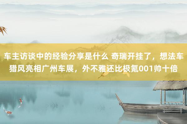 车主访谈中的经验分享是什么 奇瑞开挂了，想法车猎风亮相广州车展，外不雅还比极氪001帅十倍