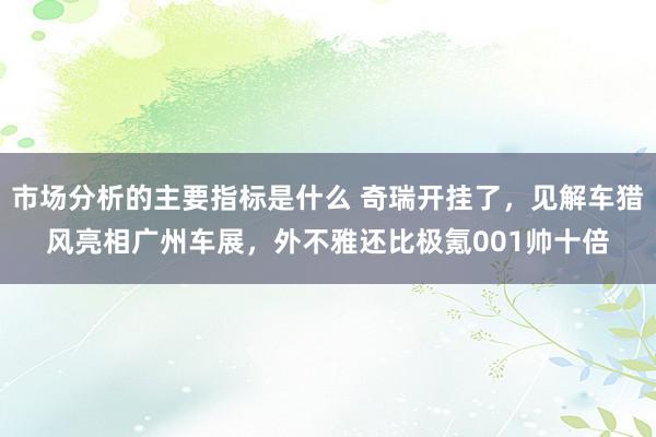 市场分析的主要指标是什么 奇瑞开挂了，见解车猎风亮相广州车展，外不雅还比极氪001帅十倍