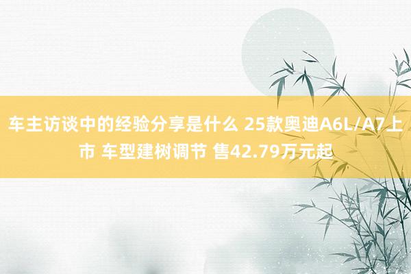 车主访谈中的经验分享是什么 25款奥迪A6L/A7上市 车型建树调节 售42.79万元起