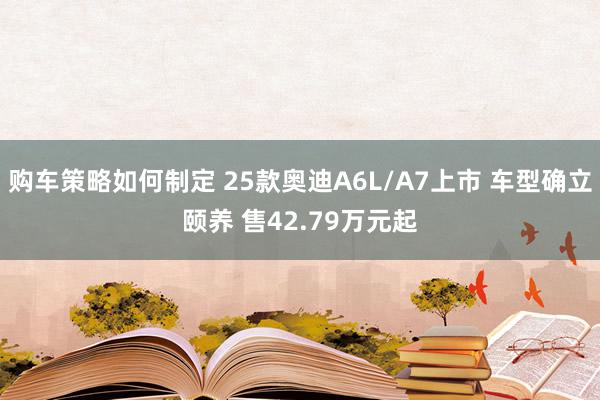 购车策略如何制定 25款奥迪A6L/A7上市 车型确立颐养 售42.79万元起