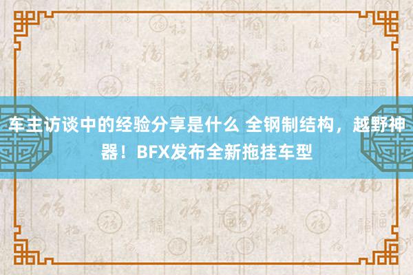 车主访谈中的经验分享是什么 全钢制结构，越野神器！BFX发布全新拖挂车型