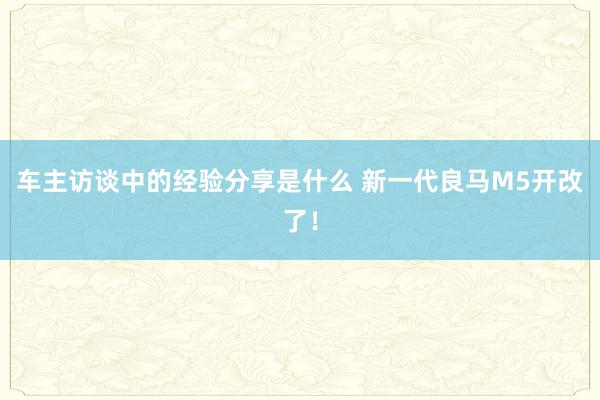 车主访谈中的经验分享是什么 新一代良马M5开改了！