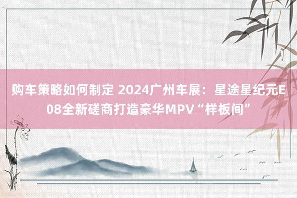 购车策略如何制定 2024广州车展：星途星纪元E08全新磋商打造豪华MPV“样板间”