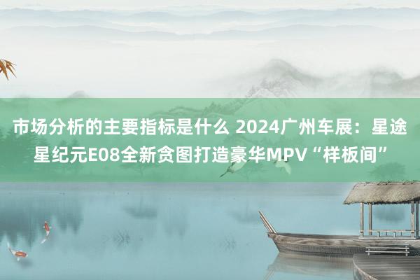 市场分析的主要指标是什么 2024广州车展：星途星纪元E08全新贪图打造豪华MPV“样板间”