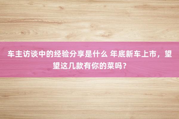 车主访谈中的经验分享是什么 年底新车上市，望望这几款有你的菜吗？