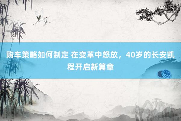 购车策略如何制定 在变革中怒放，40岁的长安凯程开启新篇章